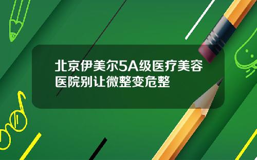 北京伊美尔5A级医疗美容医院别让微整变危整