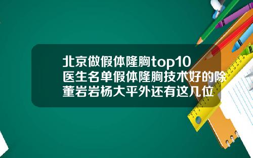北京做假体隆胸top10医生名单假体隆胸技术好的除董岩岩杨大平外还有这几位