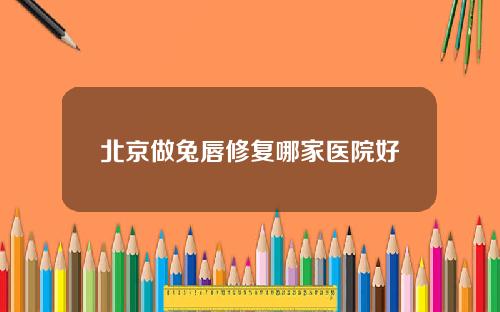 北京做兔唇修复哪家医院好