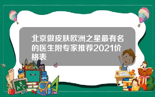 北京做皮肤欧洲之星最有名的医生附专家推荐2021价格表
