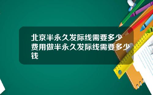 北京半永久发际线需要多少费用做半永久发际线需要多少钱
