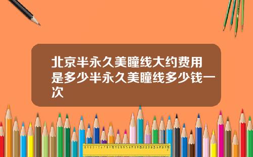 北京半永久美瞳线大约费用是多少半永久美瞳线多少钱一次