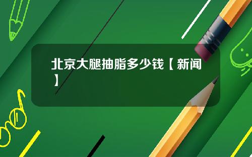 北京大腿抽脂多少钱【新闻】