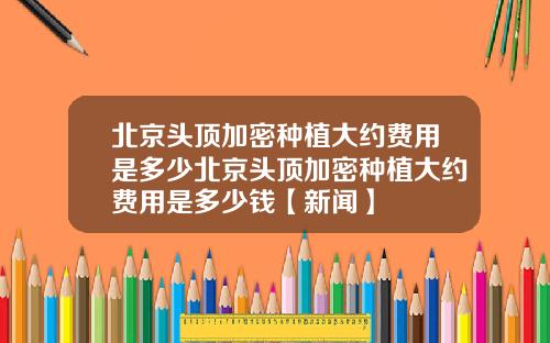 北京头顶加密种植大约费用是多少北京头顶加密种植大约费用是多少钱【新闻】