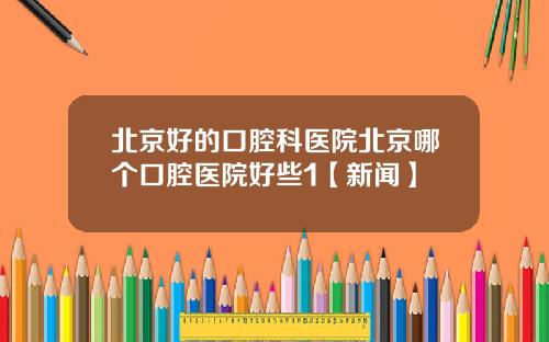 北京好的口腔科医院北京哪个口腔医院好些1【新闻】