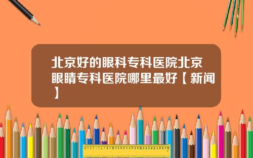 北京好的眼科专科医院北京眼睛专科医院哪里最好【新闻】