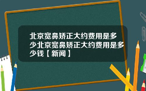 北京宽鼻矫正大约费用是多少北京宽鼻矫正大约费用是多少钱【新闻】