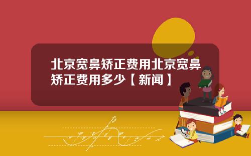 北京宽鼻矫正费用北京宽鼻矫正费用多少【新闻】