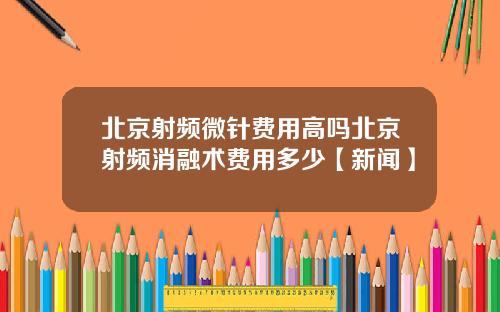 北京射频微针费用高吗北京射频消融术费用多少【新闻】
