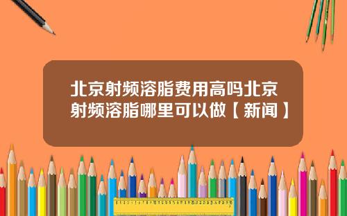 北京射频溶脂费用高吗北京射频溶脂哪里可以做【新闻】