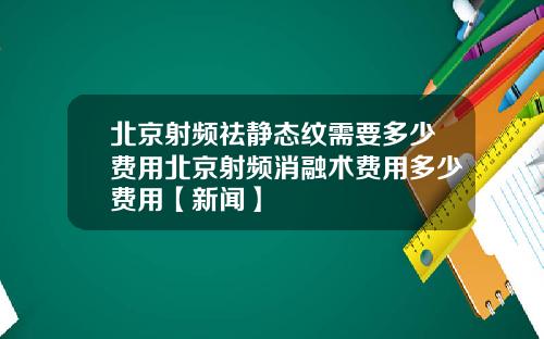北京射频祛静态纹需要多少费用北京射频消融术费用多少费用【新闻】