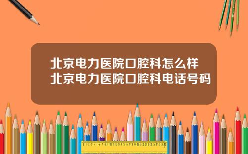 北京电力医院口腔科怎么样北京电力医院口腔科电话号码