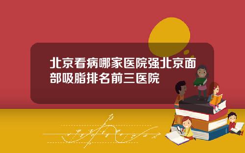 北京看病哪家医院强北京面部吸脂排名前三医院