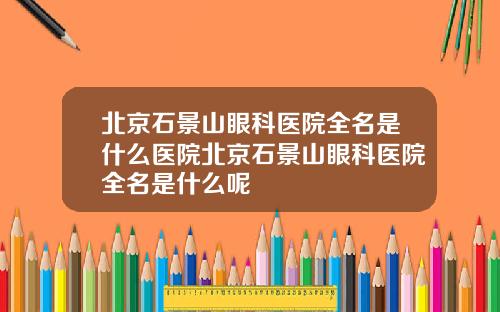 北京石景山眼科医院全名是什么医院北京石景山眼科医院全名是什么呢