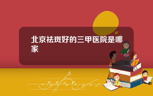 北京祛斑好的三甲医院是哪家