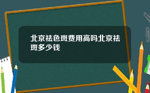 北京祛色斑费用高吗北京祛斑多少钱