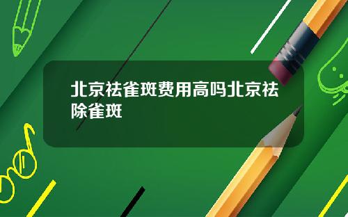 北京祛雀斑费用高吗北京祛除雀斑