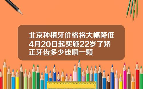 北京种植牙价格将大幅降低4月20日起实施22岁了矫正牙齿多少钱啊一颗