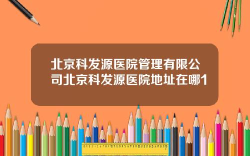 北京科发源医院管理有限公司北京科发源医院地址在哪1