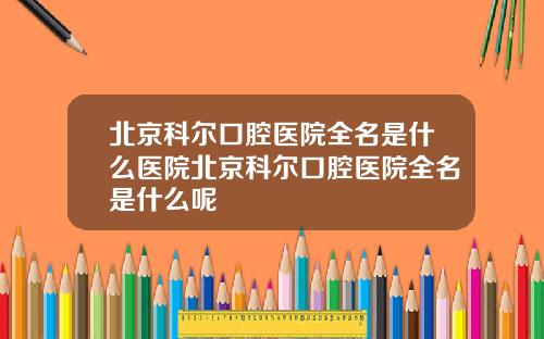 北京科尔口腔医院全名是什么医院北京科尔口腔医院全名是什么呢