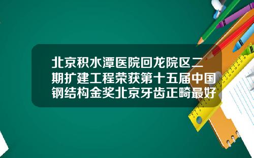北京积水潭医院回龙院区二期扩建工程荣获第十五届中国钢结构金奖北京牙齿正畸最好的医院