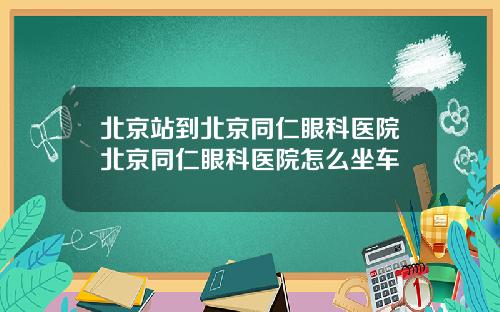 北京站到北京同仁眼科医院北京同仁眼科医院怎么坐车