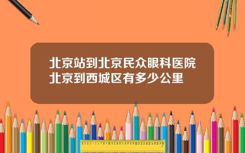 北京站到北京民众眼科医院北京到西城区有多少公里