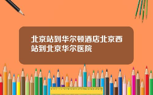 北京站到华尔顿酒店北京西站到北京华尔医院