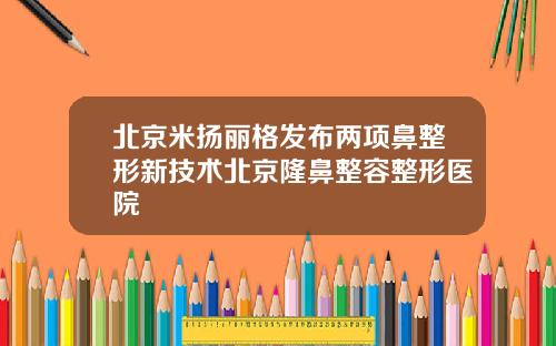 北京米扬丽格发布两项鼻整形新技术北京隆鼻整容整形医院