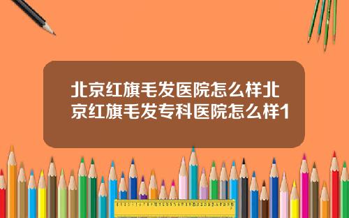 北京红旗毛发医院怎么样北京红旗毛发专科医院怎么样1