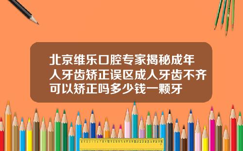 北京维乐口腔专家揭秘成年人牙齿矫正误区成人牙齿不齐可以矫正吗多少钱一颗牙