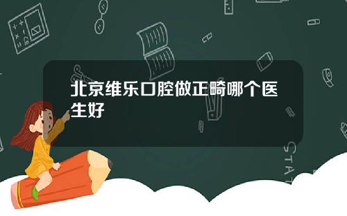 北京维乐口腔做正畸哪个医生好