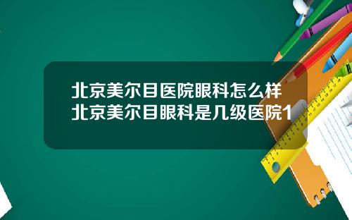 北京美尔目医院眼科怎么样北京美尔目眼科是几级医院1