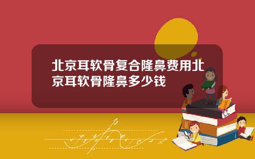 北京耳软骨复合隆鼻费用北京耳软骨隆鼻多少钱