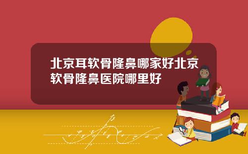 北京耳软骨隆鼻哪家好北京软骨隆鼻医院哪里好