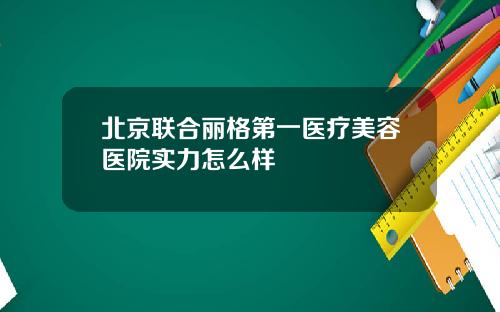 北京联合丽格第一医疗美容医院实力怎么样