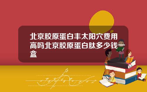 北京胶原蛋白丰太阳穴费用高吗北京胶原蛋白肽多少钱一盒