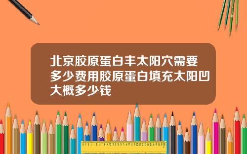 北京胶原蛋白丰太阳穴需要多少费用胶原蛋白填充太阳凹大概多少钱
