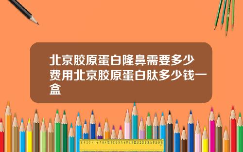 北京胶原蛋白隆鼻需要多少费用北京胶原蛋白肽多少钱一盒