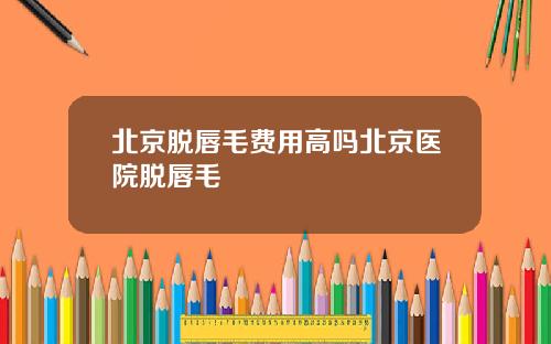北京脱唇毛费用高吗北京医院脱唇毛