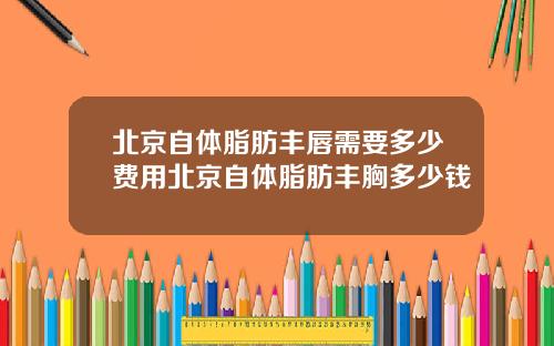 北京自体脂肪丰唇需要多少费用北京自体脂肪丰胸多少钱