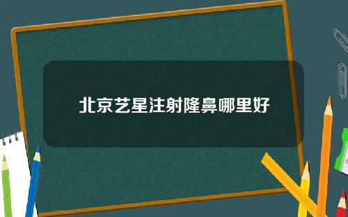北京艺星注射隆鼻哪里好
