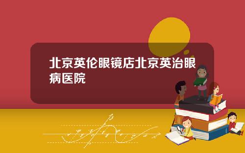 北京英伦眼镜店北京英治眼病医院