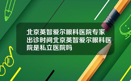 北京英智爱尔眼科医院专家出诊时间北京英智爱尔眼科医院是私立医院吗