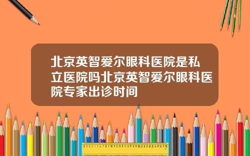 北京英智爱尔眼科医院是私立医院吗北京英智爱尔眼科医院专家出诊时间