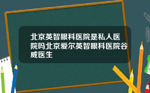 北京英智眼科医院是私人医院吗北京爱尔英智眼科医院谷威医生