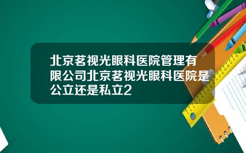 北京茗视光眼科医院管理有限公司北京茗视光眼科医院是公立还是私立2
