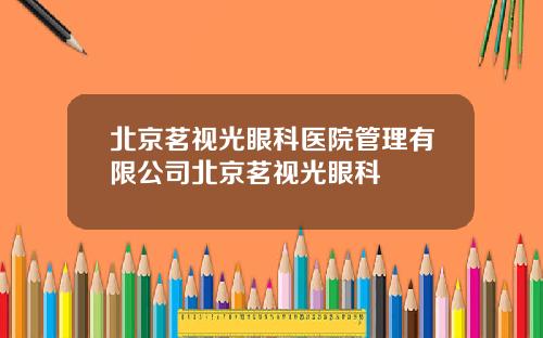 北京茗视光眼科医院管理有限公司北京茗视光眼科