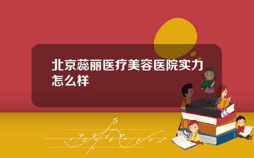 北京蕊丽医疗美容医院实力怎么样