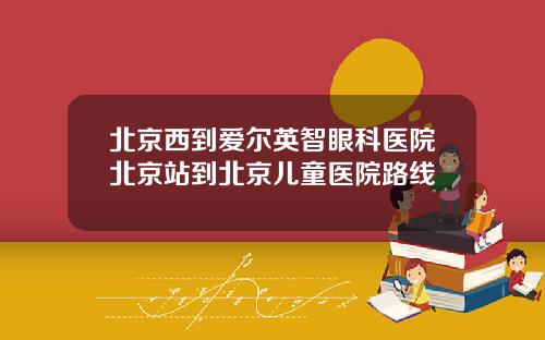 北京西到爱尔英智眼科医院北京站到北京儿童医院路线